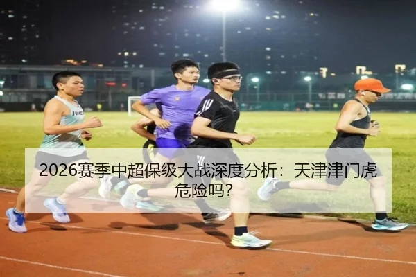 2026赛季中超保级大战深度分析：天津津门虎危险吗？